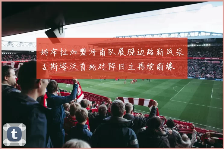 姆布拉加盟河南队展现边路新风采古斯塔沃首轮对阵旧主再续前缘