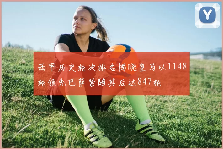 西甲历史轮次排名揭晓皇马以1148轮领先巴萨紧随其后达847轮