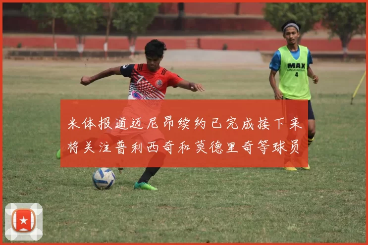 米体报道迈尼昂续约已完成接下来将关注普利西奇和莫德里奇等球员的未来
